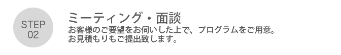 Step02. 「ミーティング・面談」お客様のご要望をお伺いした上で、プログラムをご用意。お見積もりもご提出致します。