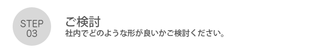 Step03. 「ご検討」社内でどのような形が良いかご検討ください。