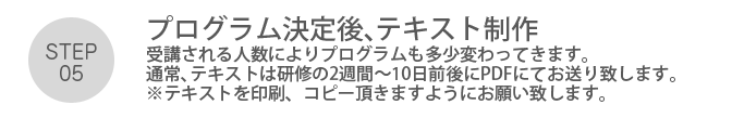 Step05. 「プログラムの決定後、テキスト制作」受講される人数によりプログラムも多少変わってきます。通常、テキストは研修の2週間～10日前後にPDFにてお送り致します。※テキストを印刷、コピー頂きますようにお願い致します。