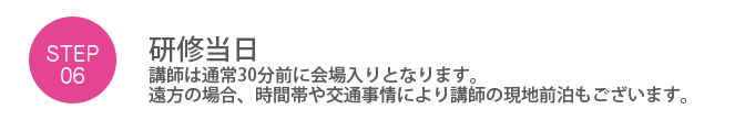 Step06. 「研修当日」講師は通常30分前に会場入りとなります。遠方の場合、時間帯や交通事情により講師の現地前泊もございます。